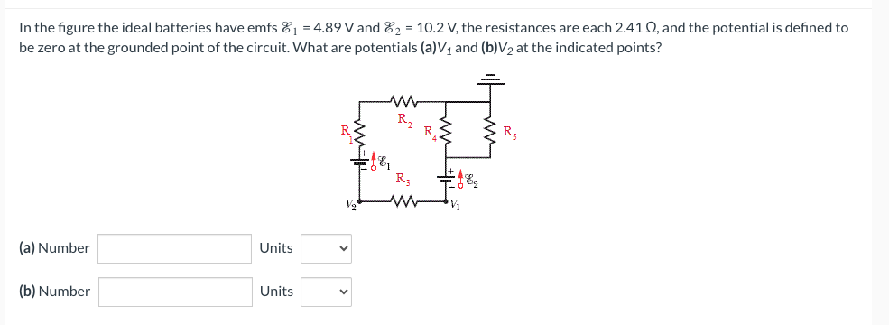 In the figure the ideal batteries have emfs ₁ = 4.89 V and ₂ = 10.2 V, the resistances are each 2.412, and the potential is defined to
be zero at the grounded point of the circuit. What are potentials (a)V₁ and (b)V₂ at the indicated points?
(a) Number
(b) Number
Units
Units
R₂
www
R
=j&q
V₁₂
R₂