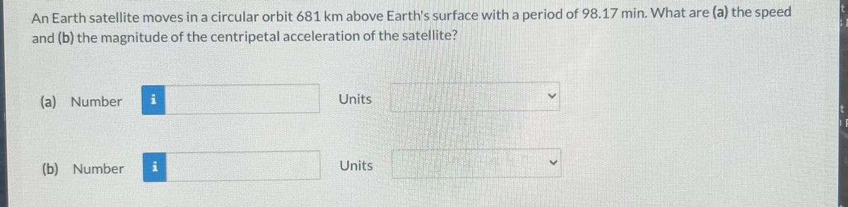 An Earth satellite moves in a circular orbit 681 km above Earth's surface with a period of 98.17 min. What are (a) the speed
and (b) the magnitude of the centripetal acceleration of the satellite?
(a) Number 1
(b) Number
1
Units
Units
t