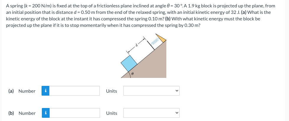 A spring (k = 200 N/m) is fixed at the top of a frictionless plane inclined at angle 0 = 30°. A 1.9 kg block is projected up the plane, from
an initial position that is distance d = 0.50 m from the end of the relaxed spring, with an initial kinetic energy of 32 J. (a) What is the
kinetic energy of the block at the instant it has compressed the spring 0.10 m? (b) With what kinetic energy must the block be
projected up the plane if it is to stop momentarily when it has compressed the spring by 0.30 m?
(a) Number i
(b) Number i
Units
Units