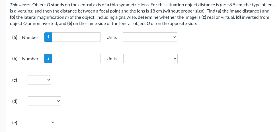 Thin lenses. Object O stands on the central axis of a thin symmetric lens. For this situation object distance is p = +8.5 cm, the type of lens
is diverging, and then the distance between a focal point and the lens is 18 cm (without proper sign). Find (a) the image distance i and
(b) the lateral magnification m of the object, including signs. Also, determine whether the image is (c) real or virtual, (d) inverted from
object O or noninverted, and (e) on the same side of the lens as object O or on the opposite side.
(a) Number i
(b) Number
(c)
(d)
(e)
i
Units
Units