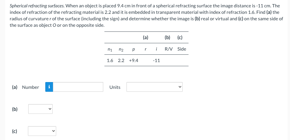 Spherical refracting surfaces. When an object is placed 9.4 cm in front of a spherical refracting surface the image distance is -11 cm. The
index of refraction of the refracting material is 2.2 and it is embedded in transparent material with index of refraction 1.6. Find (a) the
radius of curvaturer of the surface (including the sign) and determine whether the image is (b) real or virtual and (c) on the same side of
the surface as object O or on the opposite side.
(a) Number i
(b)
(c)
n₁ n₂
р
1.6 2.2 +9.4
Units
(a)
r
i
-11
(b) (c)
R/V Side