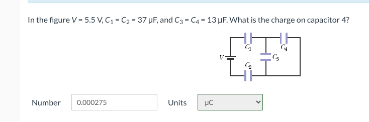 In the figure V = 5.5 V, C₁ = C₂ = 37 μF, and C3 = C4 = 13 μF. What is the charge on capacitor 4?
HV
C3
C₂
Number 0.000275
Units
με