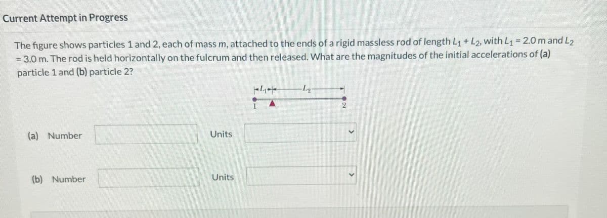 Current Attempt in Progress
The figure shows particles 1 and 2, each of mass m, attached to the ends of a rigid massless rod of length L₁ + L2, with L₁ = 2.0 m and L₂
= 3.0 m. The rod is held horizontally on the fulcrum and then released. What are the magnitudes of the initial accelerations of (a)
particle 1 and (b) particle 2?
(a) Number
(b) Number
Units
Units
1
L
>
>