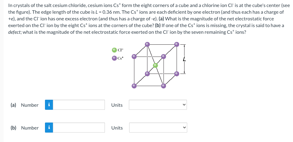 In crystals of the salt cesium chloride, cesium ions Cs* form the eight corners of a cube and a chlorine ion Cl- is at the cube's center (see
the figure). The edge length of the cube is L = 0.36 nm. The Cs+ ions are each deficient by one electron (and thus each has a charge of
+e), and the CI-ion has one excess electron (and thus has a charge of -e). (a) What is the magnitude of the net electrostatic force
exerted on the CI-ion by the eight Cs* ions at the corners of the cube? (b) If one of the Cs* ions is missing, the crystal is said to have a
defect; what is the magnitude of the net electrostatic force exerted on the CI-ion by the seven remaining Cs* ions?
(a) Number
i
(b) Number i
Cs+
¨Ø
CI
Units
Units