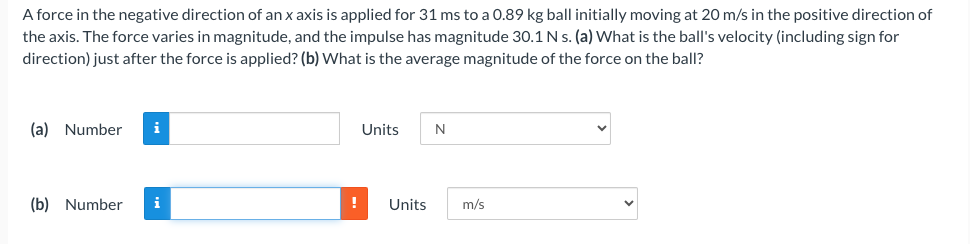 A force in the negative direction of an x axis is applied for 31 ms to a 0.89 kg ball initially moving at 20 m/s in the positive direction of
the axis. The force varies in magnitude, and the impulse has magnitude 30.1 N s. (a) What is the ball's velocity (including sign for
direction) just after the force is applied? (b) What is the average magnitude of the force on the ball?
(a) Number i
(b) Number i
!
Units
N
Units m/s