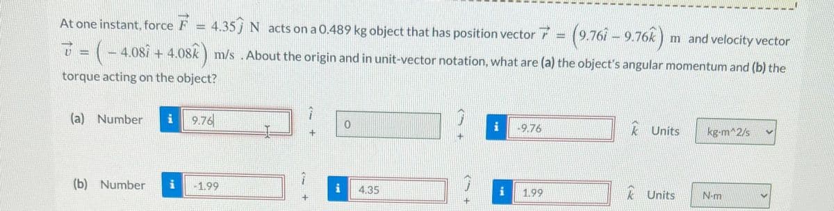 At one instant, force F = 4.35 N acts on a 0.489 kg object that has position vector 7 = (9.76î – 9.76k) m and velocity vector
▼ = ( − 4.08î + 4.08k ) m/s . About the origin and in unit-vector notation, what are (a) the object's angular momentum and (b) the
torque acting on the object?
(a) Number i 9.76
(b) Number
-1.99
i
0
4.35
i
i
-9.76
1.99
k Units
Units
kg-m^2/s
N-m