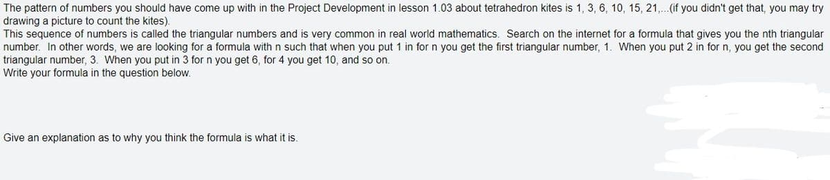 The pattern of numbers you should have come up with in the Project Development in lesson 1.03 about tetrahedron kites is 1, 3, 6, 10, 15, 21,..(if you didn't get that, you may try
drawing a picture to count the kites).
This sequence of numbers is called the triangular numbers and is very common in real world mathematics. Search on the internet for a formula that gives you the nth triangular
number. In other words, we are looking for a formula with n such that when you put 1 in for n you get the first triangular number, 1. When you put 2 in for n, you get the second
triangular number, 3. When you put in 3 for n you get 6, for 4 you get 10, and so on.
Write your formula in the question below.
Give an explanation as to why you think the formula is what it is.
