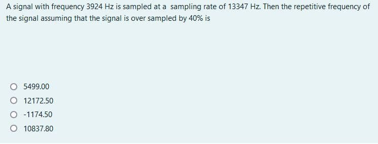 A signal with frequency 3924 Hz is sampled at a sampling rate of 13347 Hz. Then the repetitive frequency of
the signal assuming that the signal is over sampled by 40% is
O 5499.00
O 12172.50
O -1174.50
O 10837.80
