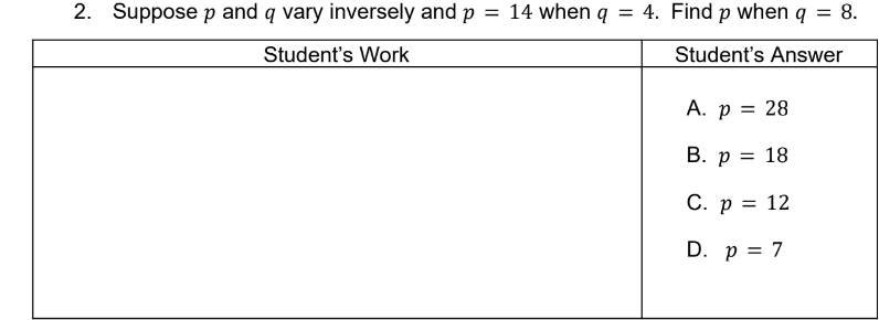 2. Suppose p and q vary inversely and p = 14 when q = 4. Find p when q = 8.
Student's Work
Student's Answer
A. p =
28
В. р 3D 18
С. р %3D 12
D. р %3D7
