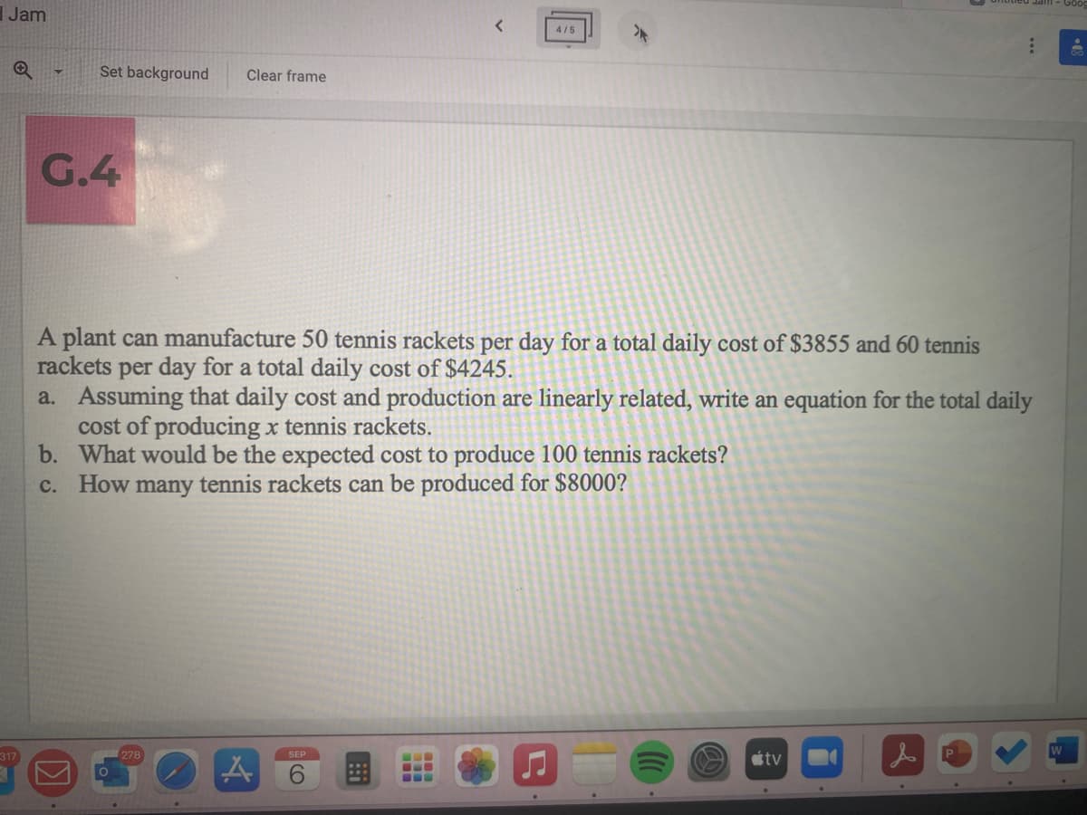 Jam
317
Set background
G.4
Clear frame
A plant can manufacture 50 tennis rackets per day for a total daily cost of $3855 and 60 tennis
rackets per day for a total daily cost of $4245.
278
a. Assuming that daily cost and production are linearly related, write an equation for the total daily
cost of producing x tennis rackets.
b. What would be the expected cost to produce 100 tennis rackets?
c. How many tennis rackets can be produced for $8000?
A
<
SEP
4/5
KO
-
:
tv