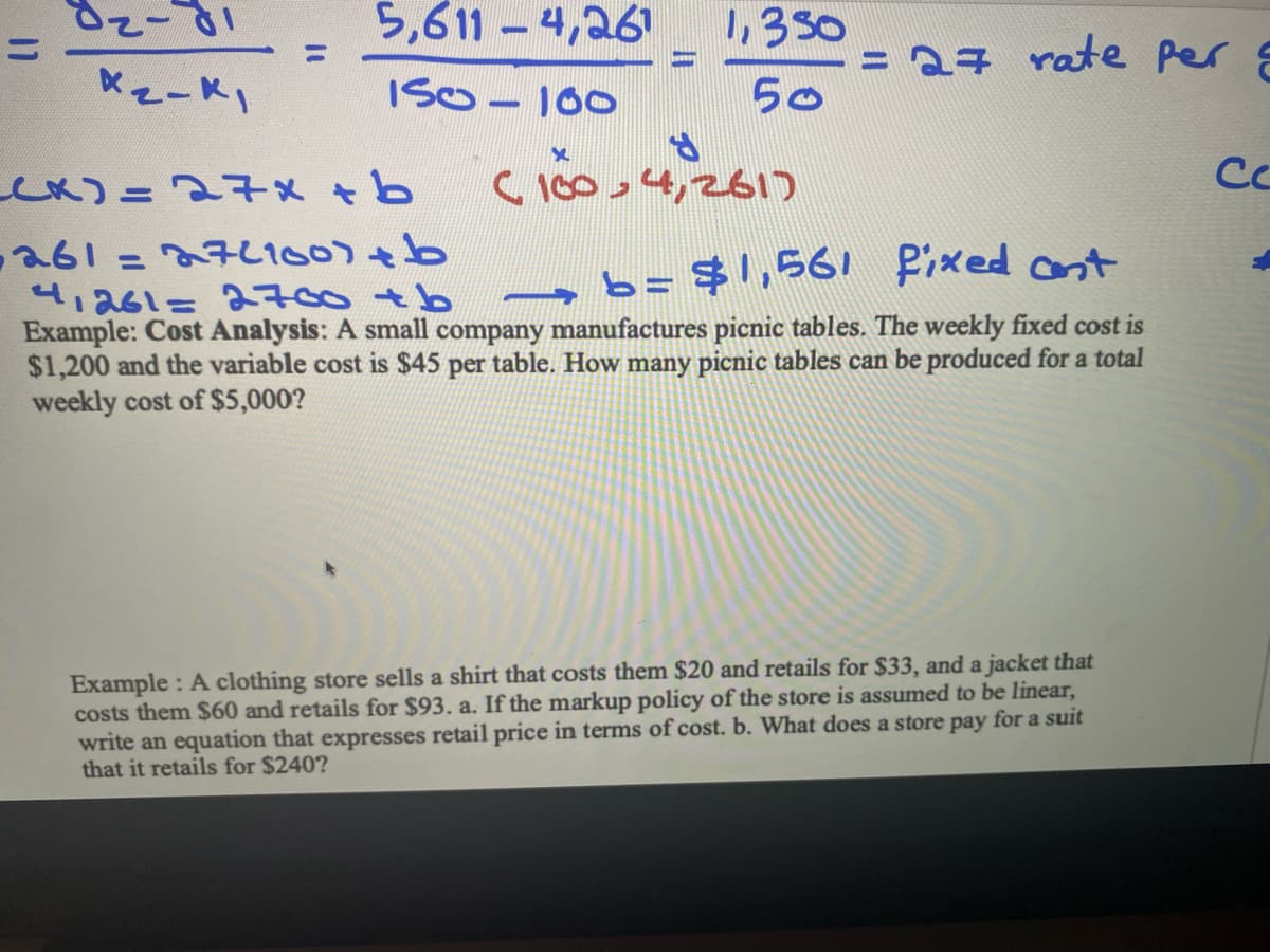 82-81
X₂-k₁
5,611-4,261
150-100
(x) = 27x+b
ww
X
1,350
50
S
(100,4,261)
= 27 rate per g
261=27(100)+b
41261= 2700 +b
b= $1,561 fixed ant
Example: Cost Analysis: A small company manufactures picnic tables. The weekly fixed cost is
$1,200 and the variable cost is $45 per table. How many picnic tables can be produced for a total
weekly cost of $5,000?
Example: A clothing store sells a shirt that costs them $20 and retails for $33, and a jacket that
costs them $60 and retails for $93. a. If the markup policy of the store is assumed to be linear,
write an equation that expresses retail price in terms of cost. b. What does a store pay for a suit
that it retails for $240?
Се