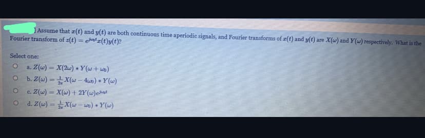 JAssume that z(t) and y(t) are both continuous time aperiodic signals, and Fourier transforms of z(t) and y(t) are X(w) and Y(w) respectively. What is the
Fourier transform of z(t) = etz(t)y(t)?
Select one:
a. Z(w) = X(2w) Y(w+u)
b. Z(w) = +X(w - 4u) + Y(w)
%3D
c. Z(w) = X(w) + 2Y(w)eut
d. Z(w) = X(w – wo) + Y(w)
%3D
%3D
