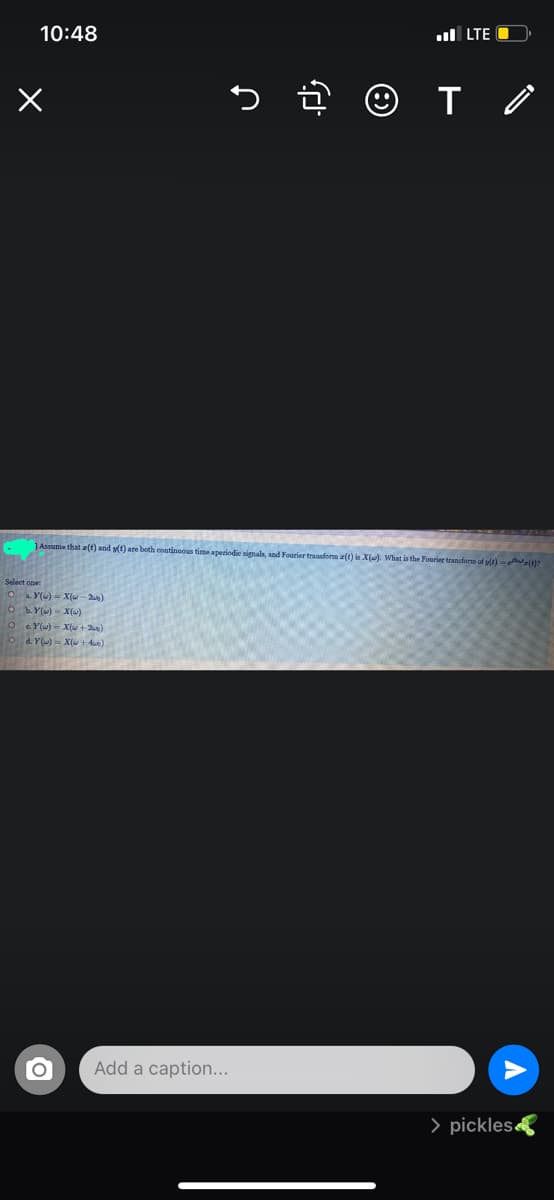 10:48
l LTE O
5 © T Ô
JAssume that z(t) and s(t) are both continnous time aperiodie signals, and Fourier tranaform a(t) is X(u). What is the Fourier transform of yt)- r(()?
Select one:
O a. Y() = X (w- 2an)
O Y)- X()
O SYl) = X(+ )
a. Y()- X( + 4e)
Add a caption...
> pickles
