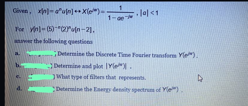 1
Given, x[n]= a"u[n]++X(ew)=
Jal<1
1- ae -jw
w la|
For yin]=(5)" (2)"u[n-2],
answer the following questions
Determine the Discrete Time Fourier transform Y(e").
a.
b.
Determine and plot |Y(ew)| .
What type of filters that represents.
C.
d.
Determine the Energy density spectrum of Y(e")
