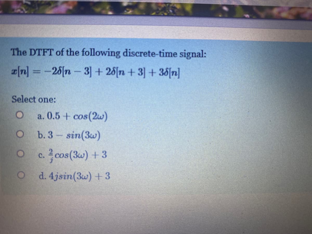 The DTFT of the following discrete-time signal:
[n] = -26[n – 3] + 28[n + 3] + 38[n]
Select one:
a. 0.5 + cos(2w)
b. 3 sin(3w)
c. 2cos(3w) +3
d. 4jsin(3w) +3
