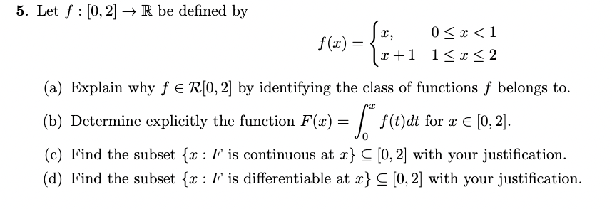 5. Let f [0,2] R be defined by
x,
0 < x < 1
f(x)
=
x+1
1≤x≤2
(a) Explain why ƒ = R[0,2] by identifying the class of functions of belongs to.
(b) Determine explicitly the function F(x) = * f(t)dt for x = [0,2].
(c) Find the subset {x: F is continuous at x} ≤ [0,2] with your justification.
(d) Find the subset {x: F is differentiable at x} ≤ [0,2] with your justification.