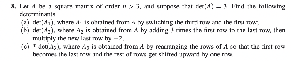 8. Let A be a square matrix of order n > 3, and suppose that det(A) = 3. Find the following
determinants
(a) det(A₁), where A₁ is obtained from A by switching the third row and the first row;
(b) det(A₂), where A2 is obtained from A by adding 3 times the first row to the last row, then
multiply the new last row by -2;
(c) * det(A3), where A3 is obtained from A by rearranging the rows of A so that the first row
becomes the last row and the rest of rows get shifted upward by one row.