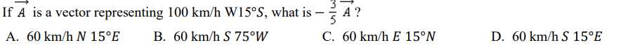 If A is a vector representing 100 km/h W15°S, what is
A ?
5
A. 60 km/h N 15°E
B. 60 km/h S 75°W
C. 60 km/h E 15°N
D. 60 km/h S 15°E