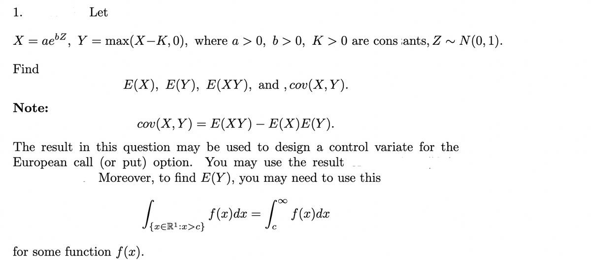 1.
Let
X = aez, Y = max(X-K,0), where a > 0, 6>0, K > 0 are cons ants, Z ~
Find
Note:
E(X), E(Y), E(XY), and, cov(X, Y).
cov(X,Y) = E(XY) – E(X)E(Y).
The result in this question may be used to design a control variate for the
European call (or put) option. You may use the result
Moreover, to find E(Y), you may need to use this
∞
√ {TERI:2>c) f(x)dx = √ f(x)dx
{xЄR¹:x>c}
for some function f(x).
N(0, 1).