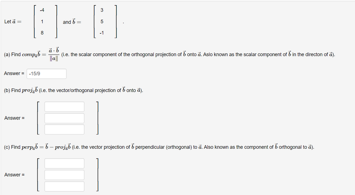 Let ā =
(a) Find compab
-4
Answer = -15/9
Answer=
8
Answer =
and 6 =
3
-1
(b) Find projab (i.e. the vector/orthogonal projection of bonto a).
ā.b
||a||
(i.e. the scalar component of the orthogonal projection of b onto a. Aslo known as the scalar component of 6 in the directon of a).
(c) Find perpb = b - projab (i.e. the vector projection of perpendicular (orthogonal) to ã. Also known as the component of orthogonal to ā).
b