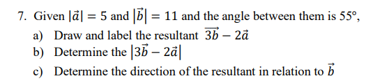 7. Given |a| = 5 and || = 11 and the angle between them is 55°,
a) Draw and label the resultant 3b - 2ä
b) Determine the |3b - 2a|
c) Determine the direction of the resultant in relation to b