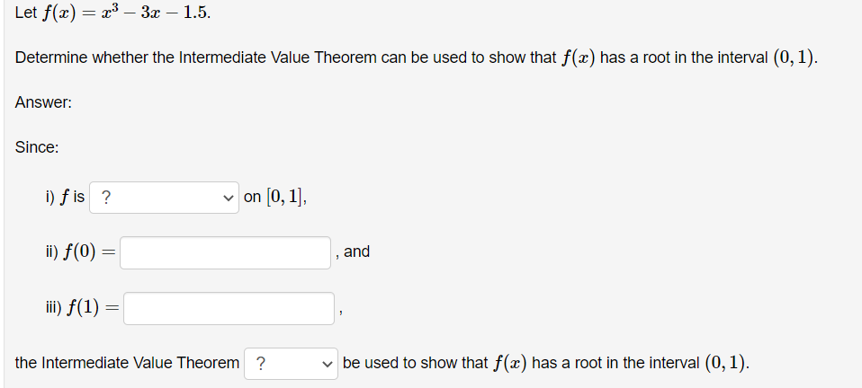 Let f(x) = x³ 3x - 1.5.
Determine whether the Intermediate Value Theorem can be used to show that f(x) has a root in the interval (0, 1).
Answer:
Since:
i) fis ?
ii) f(0) =
iii) f(1)
=
on [0, 1],
the Intermediate Value Theorem ?
and
✓ be used to show that f(x) has a root in the interval (0, 1).