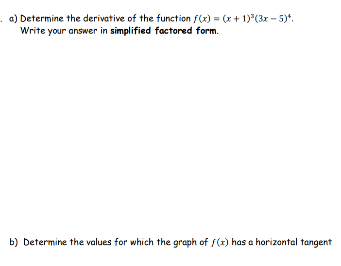 a) Determine the derivative of the function f(x) = (x + 1)³(3x – 5)*.
Write your answer in simplified factored form.
%3D
b) Determine the values for which the graph of f(x) has a horizontal tangent
