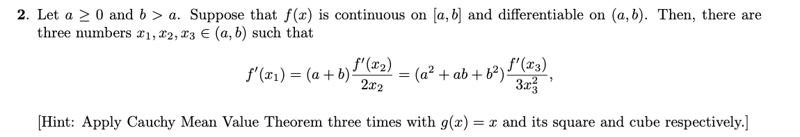 2. Let a > 0 and 6> a. Suppose that f(x) is continuous on [a, b] and differentiable on (a, b). Then, there are
three numbers x1, x2, x3 = (a, b) such that
f'(x1)=(a+b)
f'(x2)
2x2
=
(a² + ab + b²) f'(x3)
3x²
[Hint: Apply Cauchy Mean Value Theorem three times with g(x) =x and its square and cube respectively.]