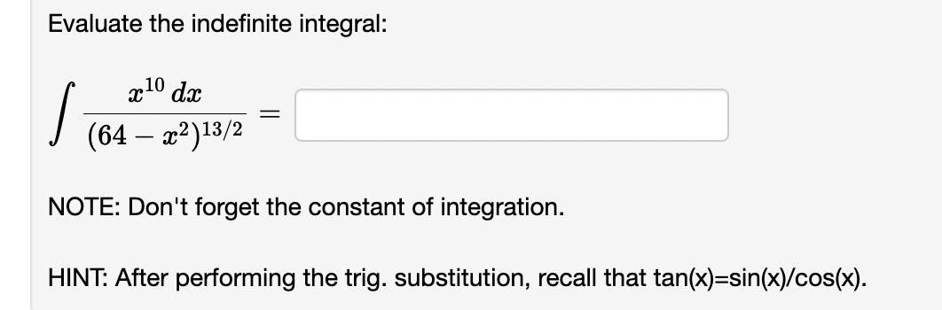 Evaluate the indefinite integral:
x10 dx
(64 - x²) 13/2
NOTE: Don't forget the constant of integration.
I
HINT: After performing the trig. substitution, recall that tan(x)=sin(x)/cos(x).