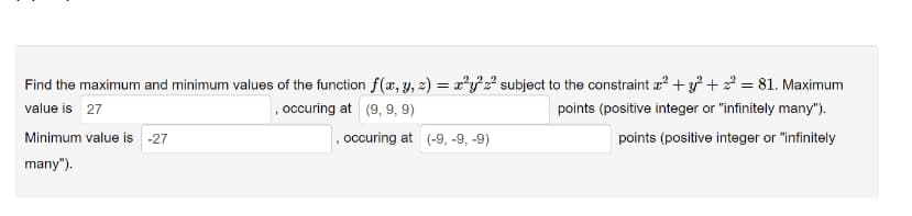 22
Find the maximum and minimum values of the function f(x, y, z) = x²y²z² subject to the constraint x² + y² + ² = 81. Maximum
value is 27
,occuring at (9, 9, 9)
points (positive integer or "infinitely many").
points (positive integer or "infinitely
Minimum value is -27
many").
occuring at (-9, -9, -9)