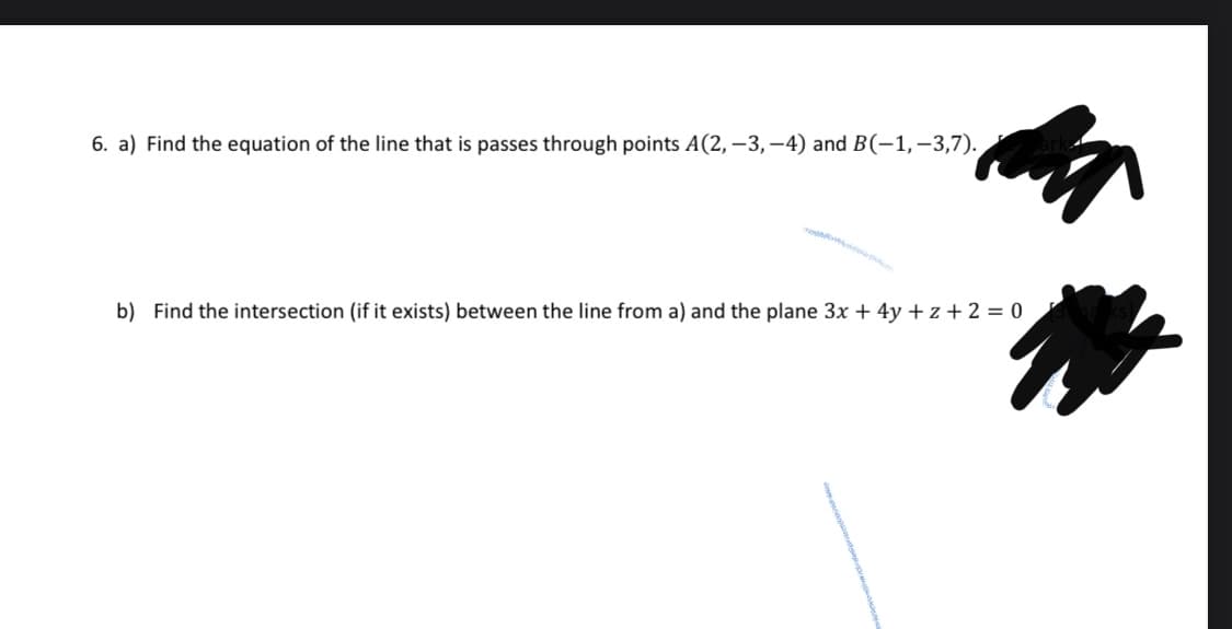 6. a) Find the equation of the line that is passes through points A(2, −3,−4) and B(−1,−3,7).
b) Find the intersection (if it exists) between the line from a) and the plane 3x + 4y +z+ 2 = 0