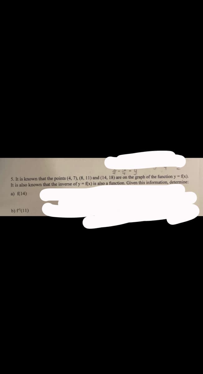 4-4-9
5. It is known that the points (4, 7), (8, 11) and (14, 18) are on the graph of the function y=f(x).
It is also known that the inverse of y=f(x) is also a function. Given this information, determine:
a) f(14)
b) f¹(11)