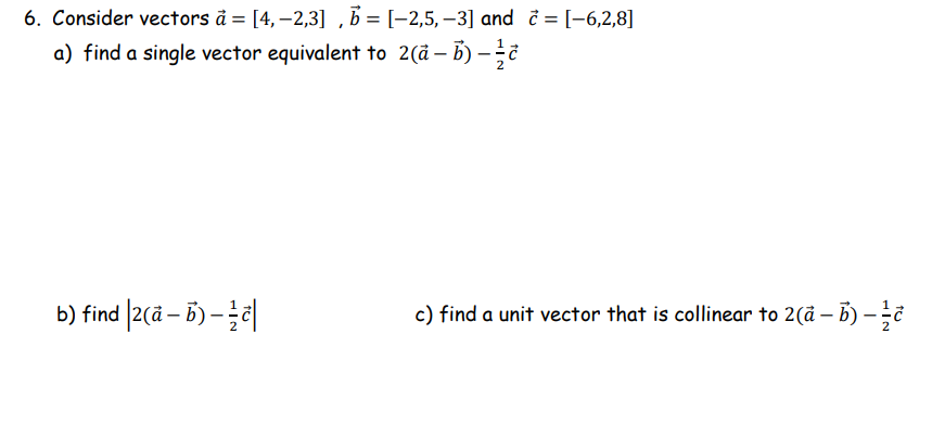 6. Consider vectors å = [4, –2,3] , B = [-2,5, –3] and i = [-6,2,8]
a) find a single vector equivalent to 2(d – B) -
b) find |2(ã – B) –|
c) find a unit vector that is collinear to 2(å – B) -
