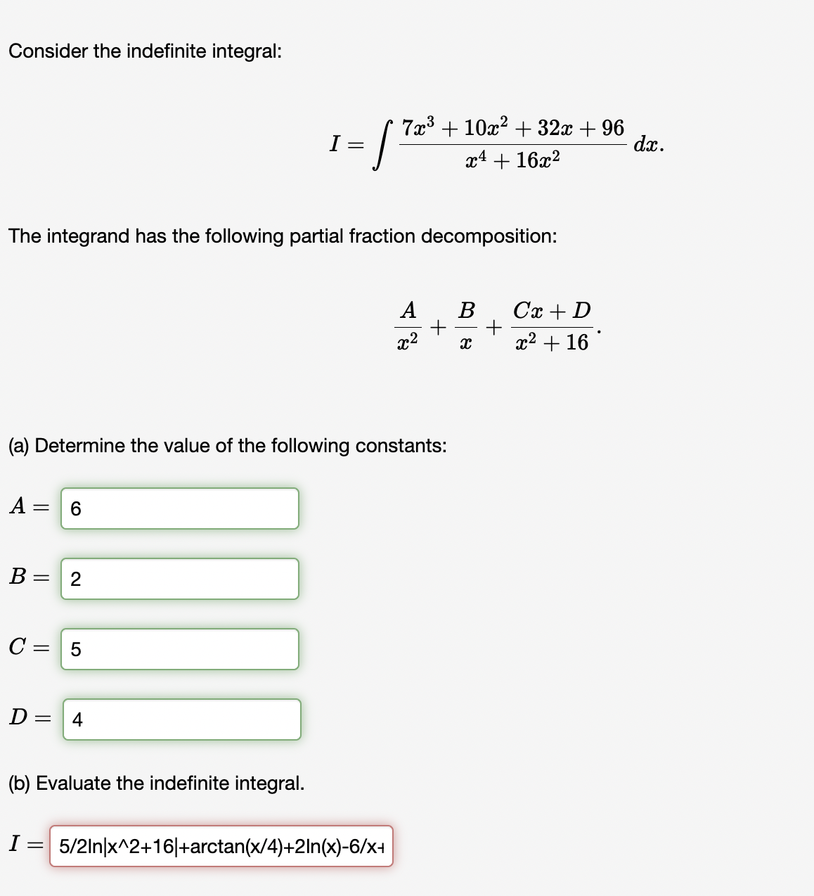 Consider the indefinite integral:
A
The integrand has the following partial fraction decomposition:
B =
6
(a) Determine the value of the following constants:
= 2
C = 5
D= = 4
I=
- 172²
(b) Evaluate the indefinite integral.
7x³ + 10x² + 32x +96
x4 + 16x²
I= 5/2ln|x^2+16|+arctan(x/4)+2ln(x)-6/x+
A
x²
B
X
+
Cx + D
x² + 16
dx.