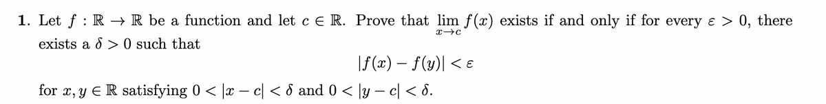 :
1. Let f RR be a function and let c E R. Prove that lim f(x) exists if and only if for every ε > 0, there
exists a > 0 such that
x c
|f(x) − f(y) < E
for x, y Є R satisfying 0 < |x − c| < ♂ and 0 < |y − c| < d.