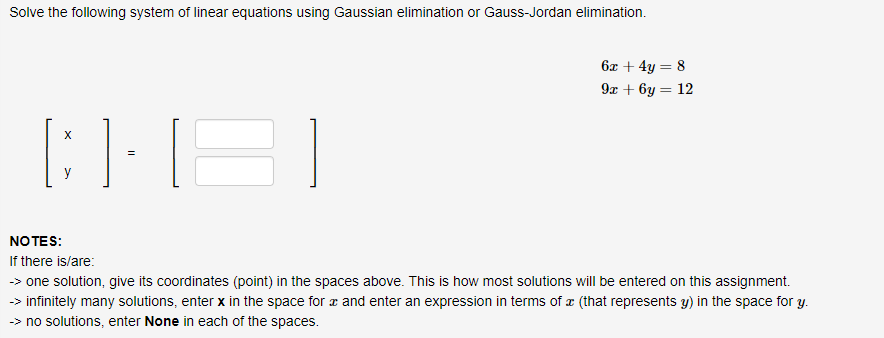 Solve the following system of linear equations using Gaussian elimination or Gauss-Jordan elimination.
[HB]
X
NOTES:
If there is/are:
6x +4y= 8
9x+6y = 12
-> one solution, give its coordinates (point) in the spaces above. This is how most solutions will be entered on this assignment.
-> infinitely many solutions, enter x in the space for x and enter an expression in terms of (that represents y) in the space for y.
>> no solutions, enter None in each of the spaces.