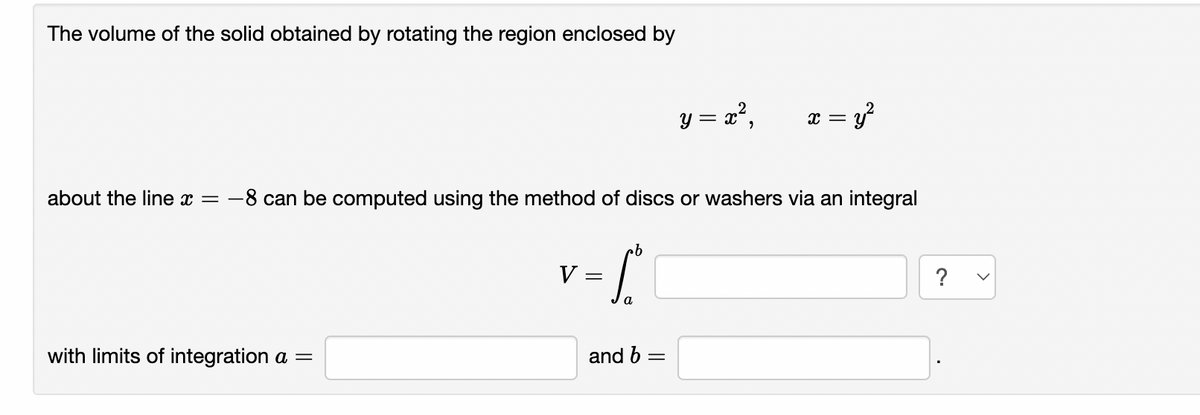 The volume of the solid obtained by rotating the region enclosed by
with limits of integration a =
y = x²,
about the line x = -8 can be computed using the method of discs or washers via an integral
v-(
V
=
and b =
x = y²
?