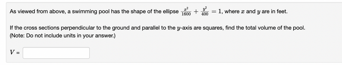 x²
1600
As viewed from above, a swimming pool has the shape of the ellipse + = = 1, where x and y are in feet.
400
If the cross sections perpendicular to the ground and parallel to the y-axis are squares, find the total volume of the pool.
(Note: Do not include units in your answer.)
V =