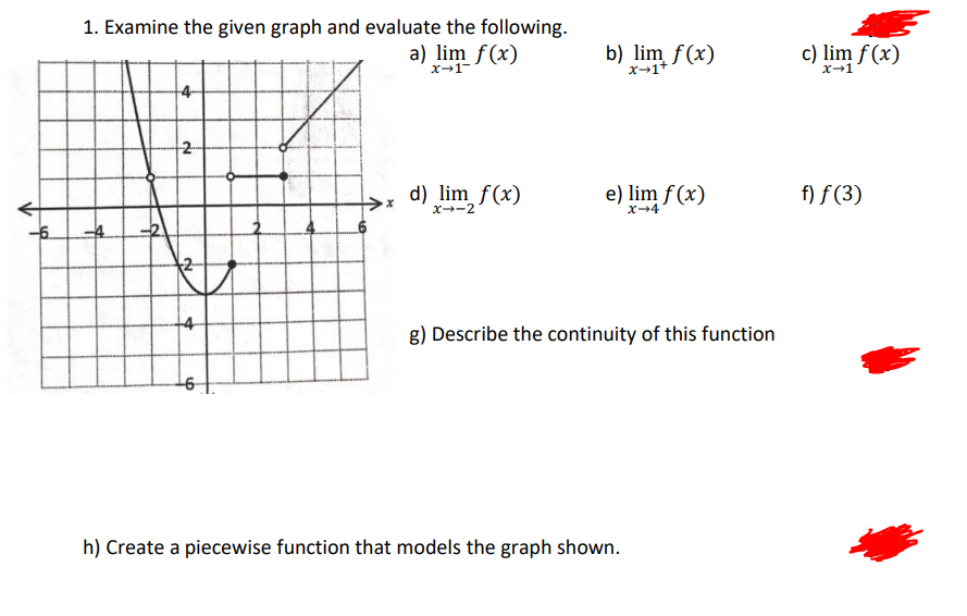 1. Examine the given graph and evaluate the following.
a) lim f(x)
b) lim f(x)
x--1+
c) lim f (x)
x-1-
x-1
14
2
d) lim f(x)
e) lim f (x)
f) f (3)
x--2
x-4
2-
14
g) Describe the continuity of this function
h) Create a piecewise function that models the graph shown.
