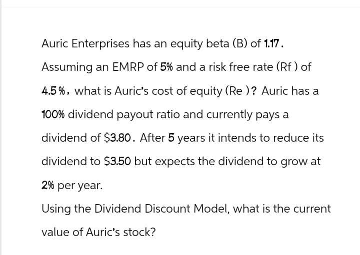 Auric Enterprises has an equity beta (B) of 1.17.
Assuming an EMRP of 5% and a risk free rate (Rf) of
4.5%, what is Auric's cost of equity (Re)? Auric has a
100% dividend payout ratio and currently pays a
dividend of $3.80. After 5 years it intends to reduce its
dividend to $3.50 but expects the dividend to grow at
2% per year.
Using the Dividend Discount Model, what is the current
value of Auric's stock?