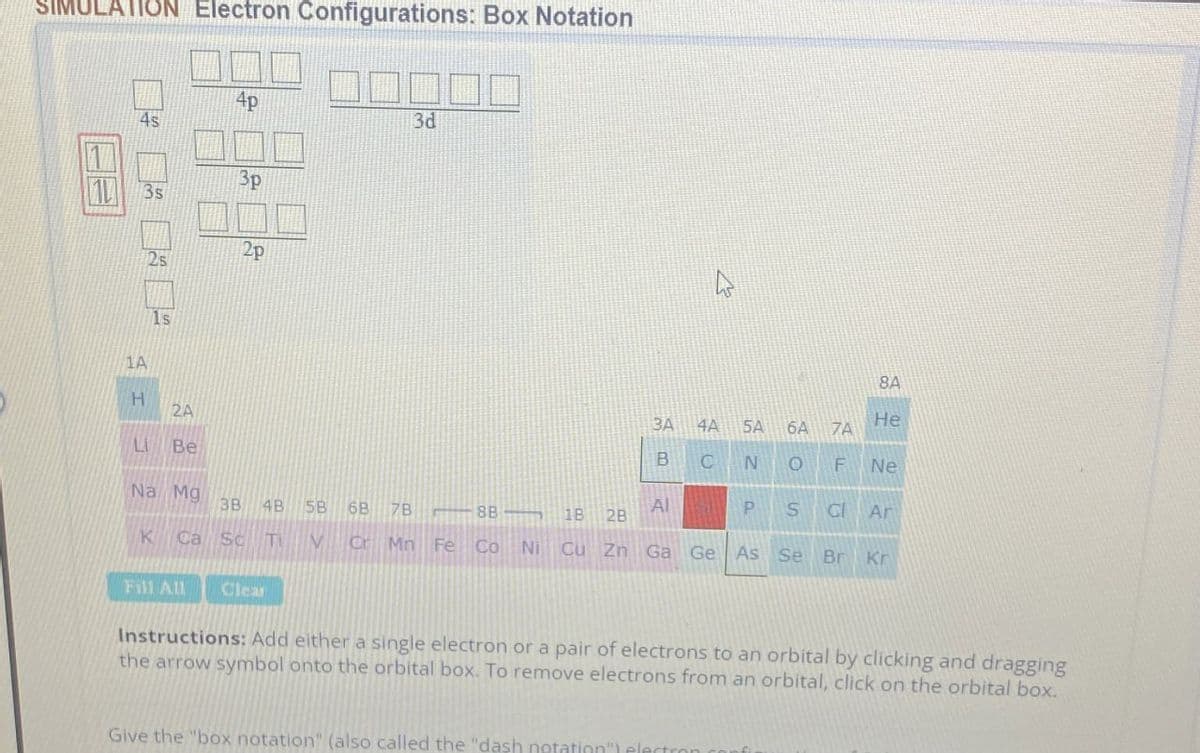 SIMULATION Electron Configurations: Box Notation
114
4s
4p
3d
3p
3s
2p
2s
1s
1A
H
2A
Li Be
Na Mg
3B 4B SB 6B 7B
8B1B
4
8A
He
3A
4A
5A 6A
7A
B
C
NOF
Ne
Al
2B
PSC Ar
K Ca Sc Ti V Cr Mn Fe Co Ni Cu Zn Ga Ge As Se Br Kr
Fill All Clear
Instructions: Add either a single electron or a pair of electrons to an orbital by clicking and dragging
the arrow symbol onto the orbital box. To remove electrons from an orbital, click on the orbital box.
Give the "box notation" (also called the "dash notation")