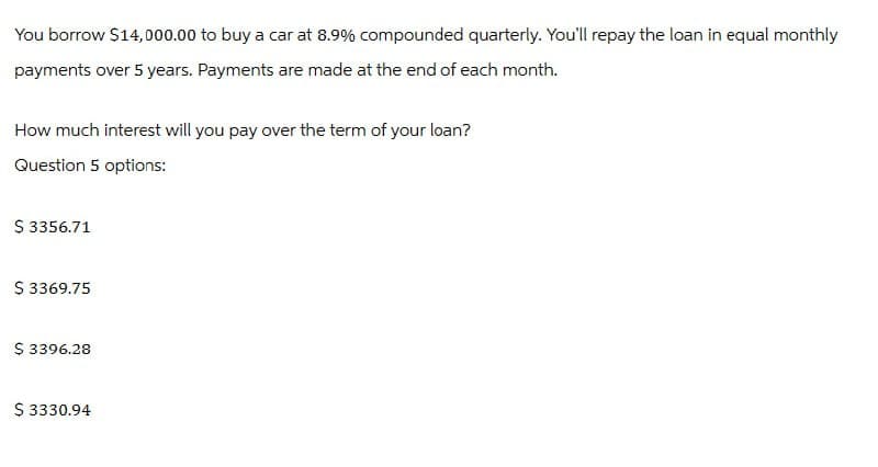 You borrow $14,000.00 to buy a car at 8.9% compounded quarterly. You'll repay the loan in equal monthly
payments over 5 years. Payments are made at the end of each month.
How much interest will you pay over the term of your loan?
Question 5 options:
$ 3356.71
$ 3369.75
$ 3396.28
$ 3330.94