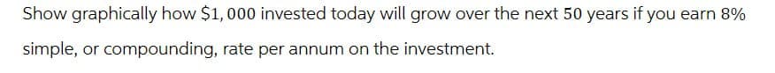 Show graphically how $1,000 invested today will grow over the next 50 years if you earn 8%
simple, or compounding, rate per annum on the investment.