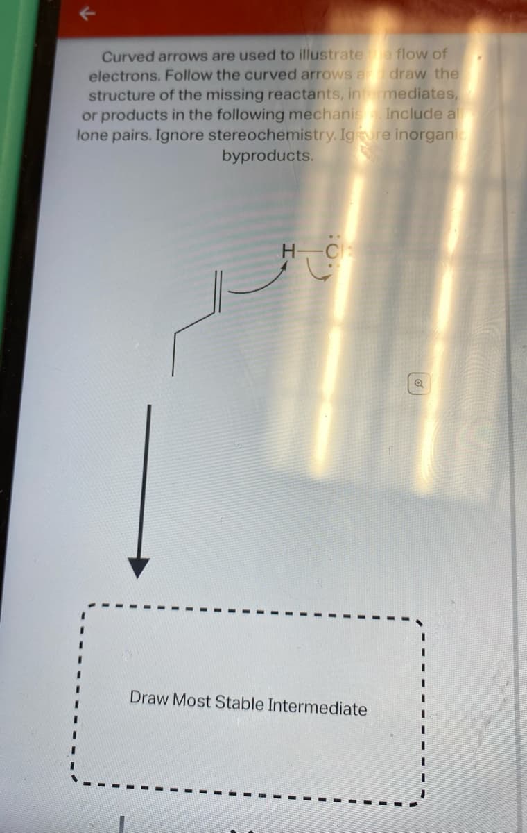 Curved arrows are used to illustrate e flow of
electrons. Follow the curved arrows a draw the
structure of the missing reactants, intermediates,
or products in the following mechanista. Include al
lone pairs. Ignore stereochemistry. Ignore inorganic
byproducts.
H-C:
Draw Most Stable Intermediate