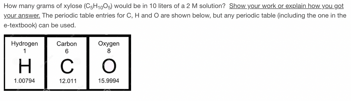 How many grams of xylose (C5H1005) would be in 10 liters of a 2 M solution? Show your work or explain how you got
your answer. The periodic table entries for C, H and O are shown below, but any periodic table (including the one in the
e-textbook) can be used.
Hydrogen
1
1.00794
Carbon
6
с
12.011
Oxygen
8
O
15.9994