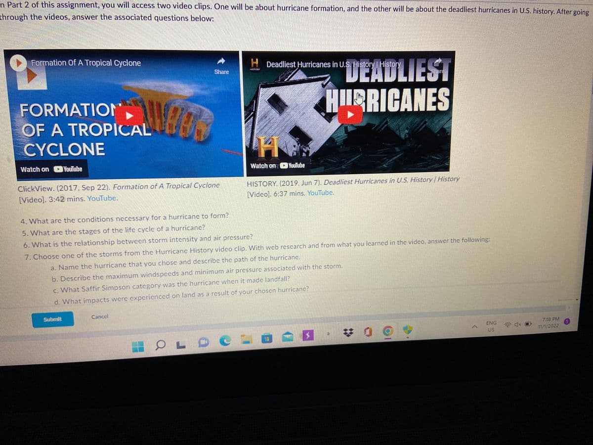 n Part 2 of this assignment, you will access two video clips. One will be about hurricane formation, and the other will be about the deadliest hurricanes in U.S. history. After going
through the videos, answer the associated questions below:
Formation Of A Tropical Cyclone
FORMATION
OF A TROPICAL
CYCLONE
Watch on CU YouTube
NEER
ClickView. (2017. Sep 22). Formation of A Tropical Cyclone
[Video]. 3:42 mins. YouTube.
Submit
Share
Cancel
HDeadliest Hurricanes in U.S. History | History
OLDO
2
Watch on YouTube
4. What are the conditions necessary for a hurricane to form?
5. What are the stages of the life cycle of a hurricanc?
6. What is the relationship between storm intensity and air pressure?
7. Choose one of the storms from the Hurricane History video clip. With web research and from what you learned in the video, answer the following:
a. Name the hurricane that you chose and describe the path of the hurricane.
b. Describe the maximum windspeeds and minimum air pressure associated with the storm.
c. What Saffir Simpson category was the hurricane when it made landfall?
d. What impacts were experienced on land as a result of your chosen hurricane?
DEADLIEST
HURRICANES
HISTORY. (2019. Jun 7). Deadliest Hurricanes in U.S. History History
[Video]. 6:37 mins. YouTube.
$
09
A
ENG
US
40
7:18 PM
11/1/2022
(1