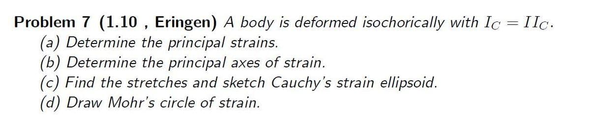 Problem 7 (1.10 , Eringen) A body is deformed isochorically with Ic = IIc.
(a) Determine the principal strains.
(b) Determine the principal axes of strain.
(c) Find the stretches and sketch Cauchy's strain ellipsoid.
(d) Draw Mohr's circle of strain.
