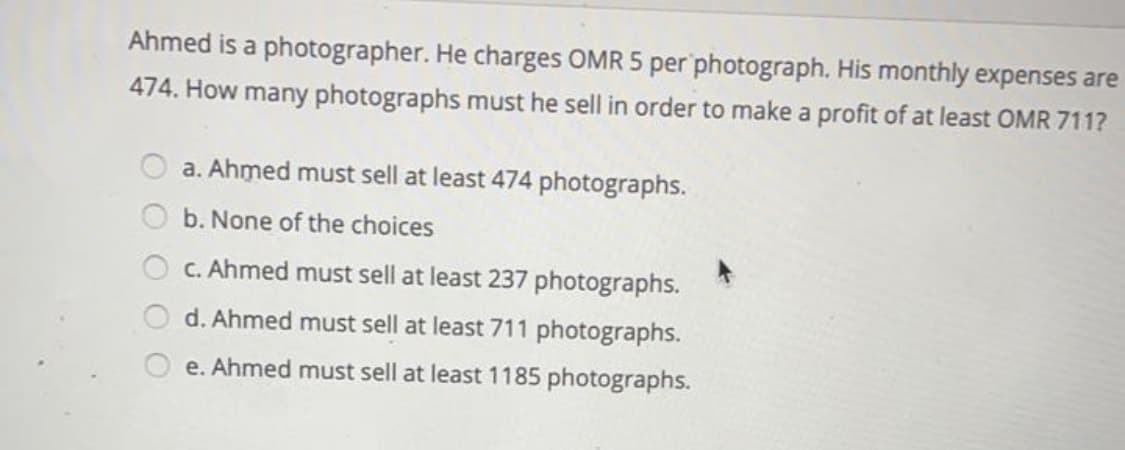 Ahmed is a photographer. He charges OMR 5 per photograph. His monthly expenses are
474. How many photographs must he sell in order to make a profit of at least OMR 711?
a. Ahmed must sell at least 474 photographs.
b. None of the choices
O C. Ahmed must sell at least 237 photographs.
d. Ahmed must sell at least 711 photographs.
e. Ahmed must sell at least 1185 photographs.
O O
