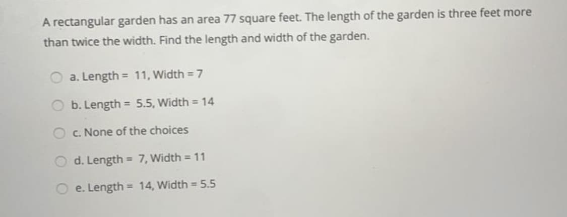 A rectangular garden has an area 77 square feet. The length of the garden is three feet more
than twice the width. Find the length and width of the garden.
a. Length = 11, Width = 7
b. Length = 5.5, Width = 14
%3D
c. None of the choices
d. Length = 7, Width = 11
%3D
e. Length = 14, Width = 5.5
