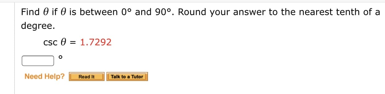 **Trigonometric Problem: Finding θ**

**Problem Statement:**
Find θ if θ is between 0° and 90°. Round your answer to the nearest tenth of a degree.

**Given:**
\[ \csc \theta = 1.7292 \]

**Answer:**
\[ \boxed{\ \ \ \ °} \]

**Instructions:**

1. Start by understanding that csc θ (cosecant of θ) is the reciprocal of sin θ:
   \[ \csc \theta = \frac{1}{\sin \theta} \]

2. You are given that:
   \[ \csc \theta = 1.7292 \]

3. To find sin θ, take the reciprocal of 1.7292:
   \[ \sin \theta = \frac{1}{1.7292} \]

4. Calculate the value:
   \[ \sin \theta \approx 0.5783 \]

5. Use the inverse sine function (sin⁻¹) to find θ:
   \[ \theta = \sin^{-1}(0.5783) \]

6. Use a calculator to find θ and round your answer to the nearest tenth of a degree.

**Additional Resources:**

- **Need Help?:**
   - **Read It:** Click the "Read It" button for additional explanations and examples.
   - **Talk to a Tutor:** Click the "Talk to a Tutor" button to get personalized assistance from a tutor.